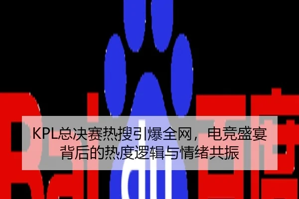 KPL总决赛热搜引爆全网，电竞盛宴背后的热度逻辑与情绪共振