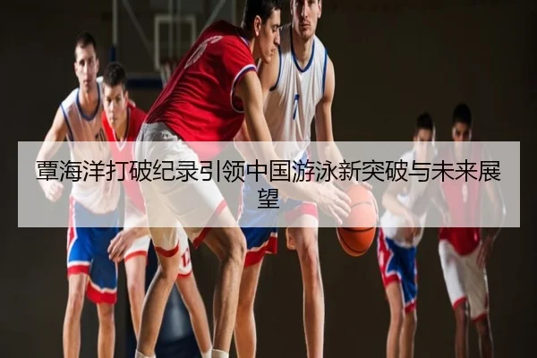 覃海洋打破纪录引领中国游泳新突破与未来展望
