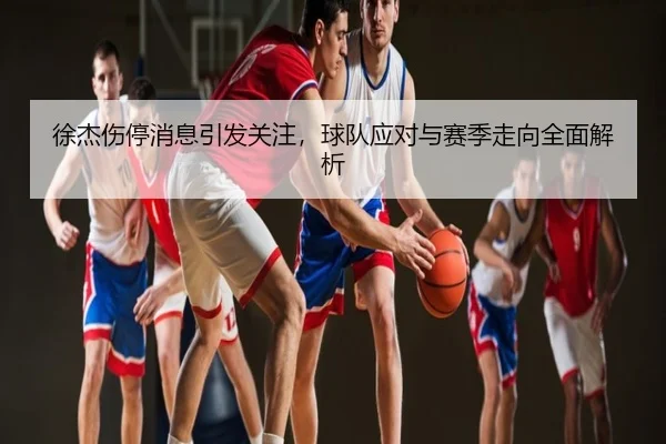 徐杰伤停消息引发关注，球队应对与赛季走向全面解析