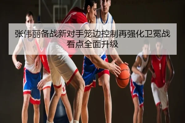 张伟丽备战新对手笼边控制再强化卫冕战看点全面升级