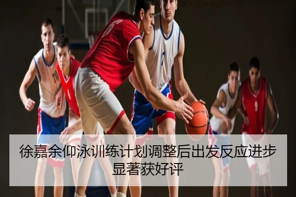 徐嘉余仰泳训练计划调整后出发反应进步显著获好评
