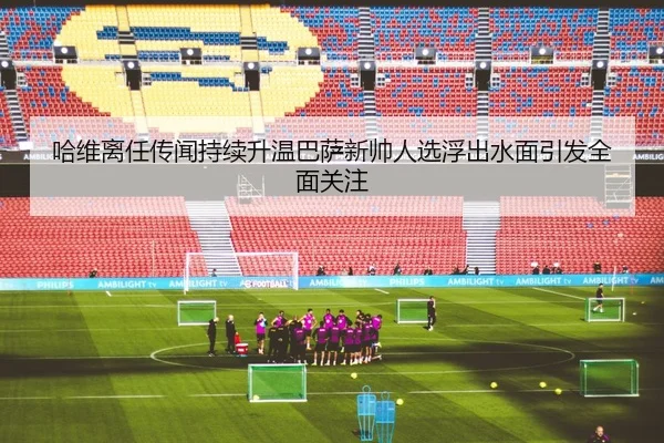 哈维离任传闻持续升温巴萨新帅人选浮出水面引发全面关注