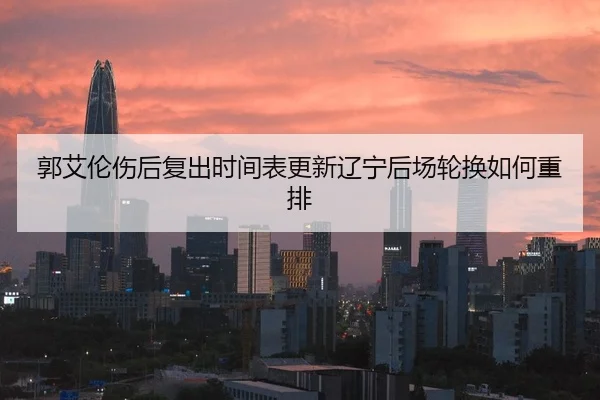 郭艾伦伤后复出时间表更新辽宁后场轮换如何重排